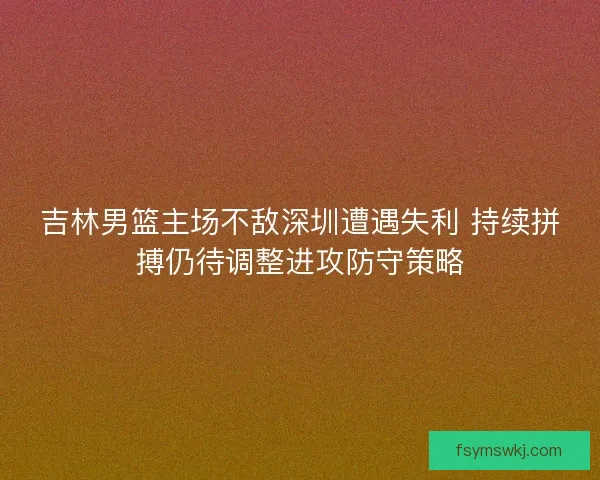 吉林男篮主场不敌深圳遭遇失利 持续拼搏仍待调整进攻防守策略