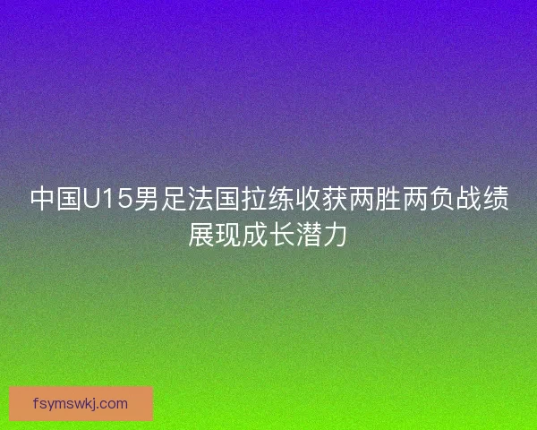 中国U15男足法国拉练收获两胜两负战绩展现成长潜力