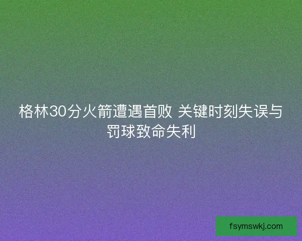 格林30分火箭遭遇首败 关键时刻失误与罚球致命失利