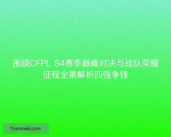围绕CFPL S4赛季巅峰对决与战队荣耀征程全景解析四强争锋
