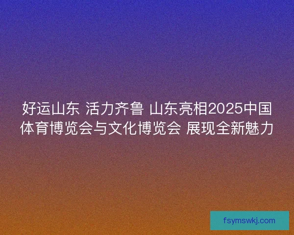好运山东 活力齐鲁 山东亮相2025中国体育博览会与文化博览会 展现全新魅力