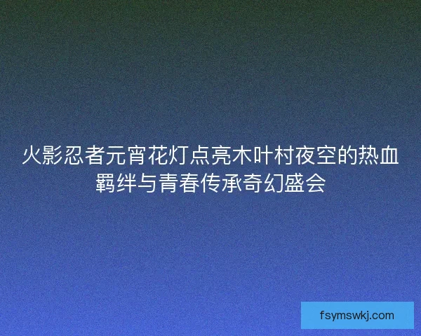火影忍者元宵花灯点亮木叶村夜空的热血羁绊与青春传承奇幻盛会