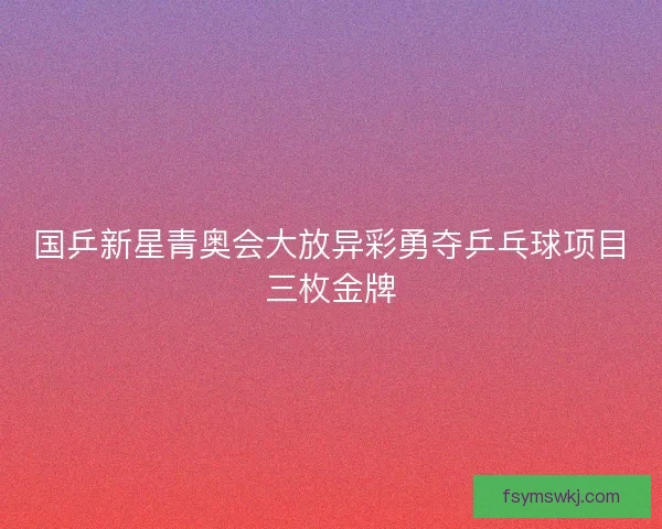 国乒新星青奥会大放异彩勇夺乒乓球项目三枚金牌